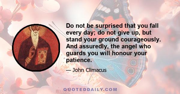 Do not be surprised that you fall every day; do not give up, but stand your ground courageously. And assuredly, the angel who guards you will honour your patience.