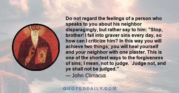 Do not regard the feelings of a person who speaks to you about his neighbor disparagingly, but rather say to him: Stop, brother! I fall into graver sins every day, so how can I criticize him? In this way you will