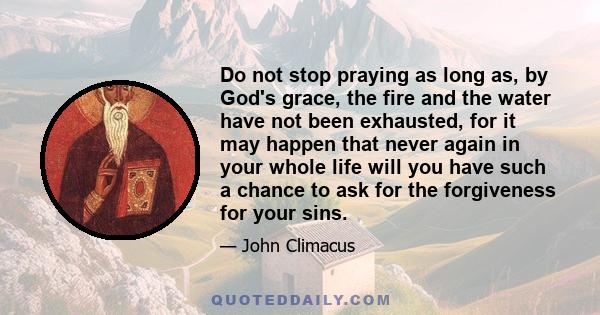 Do not stop praying as long as, by God's grace, the fire and the water have not been exhausted, for it may happen that never again in your whole life will you have such a chance to ask for the forgiveness for your sins.