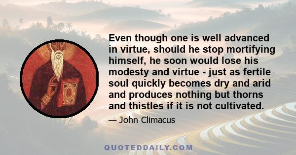 Even though one is well advanced in virtue, should he stop mortifying himself, he soon would lose his modesty and virtue - just as fertile soul quickly becomes dry and arid and produces nothing but thorns and thistles