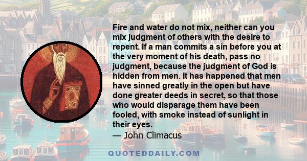 Fire and water do not mix, neither can you mix judgment of others with the desire to repent. If a man commits a sin before you at the very moment of his death, pass no judgment, because the judgment of God is hidden