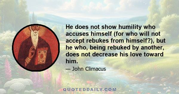 He does not show humility who accuses himself (for who will not accept rebukes from himself?), but he who, being rebuked by another, does not decrease his love toward him.