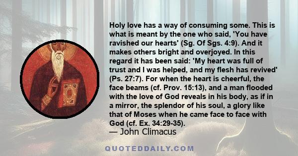 Holy love has a way of consuming some. This is what is meant by the one who said, 'You have ravished our hearts' (Sg. Of Sgs. 4:9). And it makes others bright and overjoyed. In this regard it has been said: 'My heart