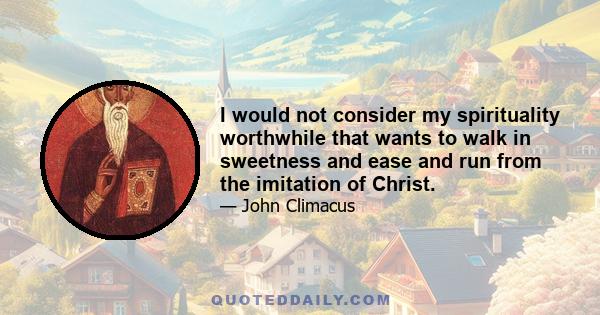 I would not consider my spirituality worthwhile that wants to walk in sweetness and ease and run from the imitation of Christ.