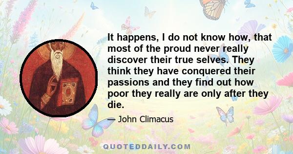 It happens, I do not know how, that most of the proud never really discover their true selves. They think they have conquered their passions and they find out how poor they really are only after they die.