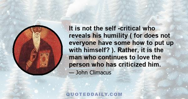 It is not the self -critical who reveals his humility ( for does not everyone have some how to put up with himself? ). Rather, it is the man who continues to love the person who has criticized him.