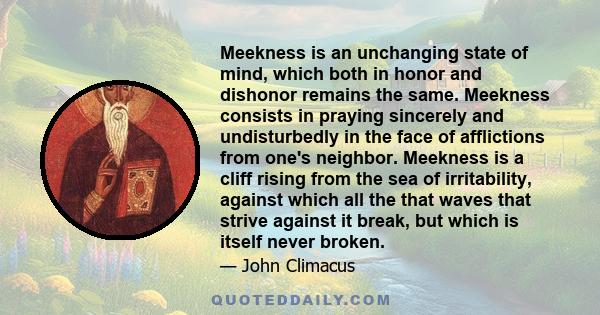 Meekness is an unchanging state of mind, which both in honor and dishonor remains the same. Meekness consists in praying sincerely and undisturbedly in the face of afflictions from one's neighbor. Meekness is a cliff