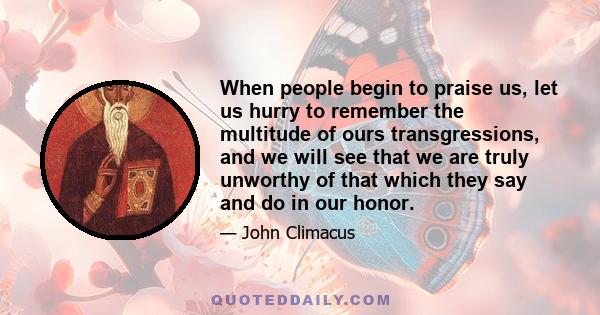 When people begin to praise us, let us hurry to remember the multitude of ours transgressions, and we will see that we are truly unworthy of that which they say and do in our honor.