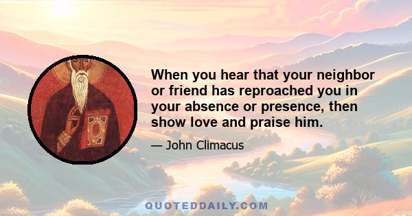 When you hear that your neighbor or friend has reproached you in your absence or presence, then show love and praise him.