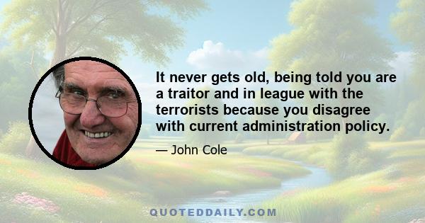 It never gets old, being told you are a traitor and in league with the terrorists because you disagree with current administration policy.