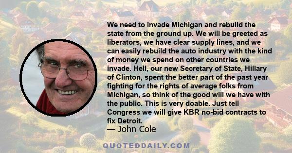 We need to invade Michigan and rebuild the state from the ground up. We will be greeted as liberators, we have clear supply lines, and we can easily rebuild the auto industry with the kind of money we spend on other