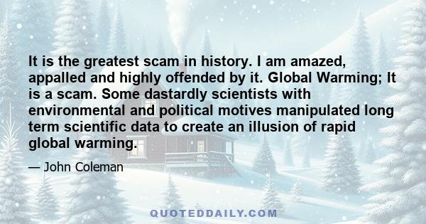 It is the greatest scam in history. I am amazed, appalled and highly offended by it. Global Warming; It is a scam. Some dastardly scientists with environmental and political motives manipulated long term scientific data 