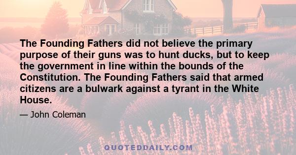 The Founding Fathers did not believe the primary purpose of their guns was to hunt ducks, but to keep the government in line within the bounds of the Constitution. The Founding Fathers said that armed citizens are a