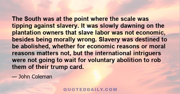 The South was at the point where the scale was tipping against slavery. It was slowly dawning on the plantation owners that slave labor was not economic, besides being morally wrong. Slavery was destined to be