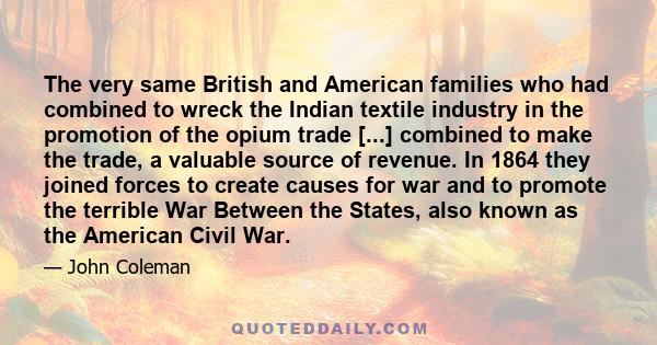 The very same British and American families who had combined to wreck the Indian textile industry in the promotion of the opium trade [...] combined to make the trade, a valuable source of revenue. In 1864 they joined