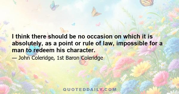 I think there should be no occasion on which it is absolutely, as a point or rule of law, impossible for a man to redeem his character.