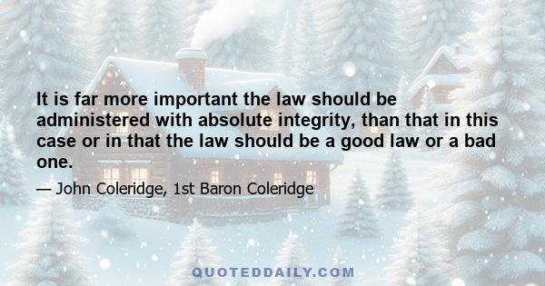 It is far more important the law should be administered with absolute integrity, than that in this case or in that the law should be a good law or a bad one.