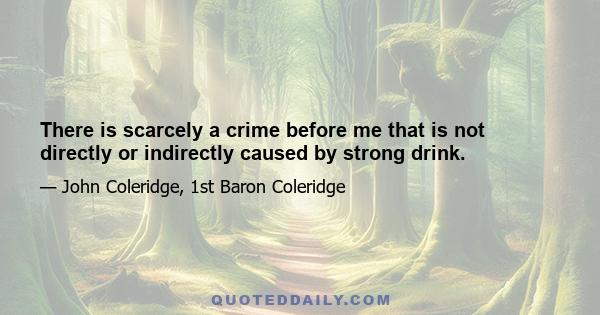 There is scarcely a crime before me that is not directly or indirectly caused by strong drink.