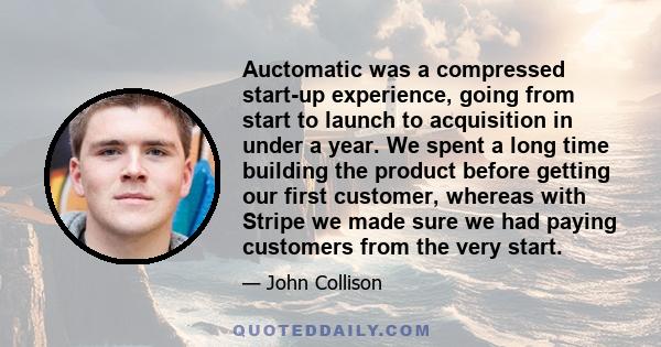 Auctomatic was a compressed start-up experience, going from start to launch to acquisition in under a year. We spent a long time building the product before getting our first customer, whereas with Stripe we made sure