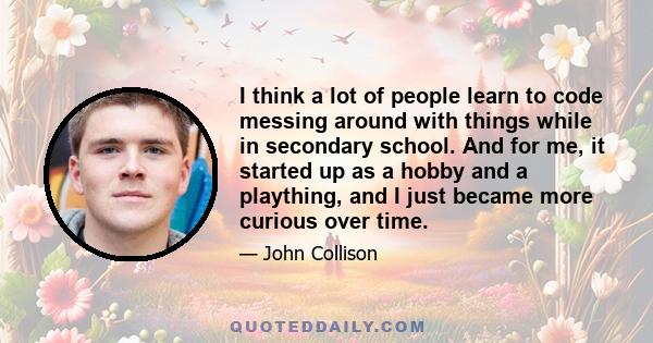 I think a lot of people learn to code messing around with things while in secondary school. And for me, it started up as a hobby and a plaything, and I just became more curious over time.