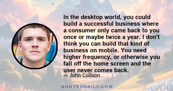 In the desktop world, you could build a successful business where a consumer only came back to you once or maybe twice a year. I don't think you can build that kind of business on mobile. You need higher frequency, or