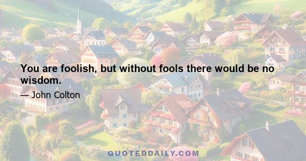 You are foolish, but without fools there would be no wisdom.