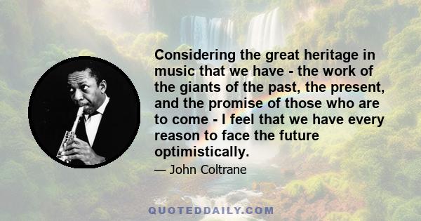 Considering the great heritage in music that we have - the work of the giants of the past, the present, and the promise of those who are to come - I feel that we have every reason to face the future optimistically.