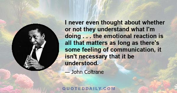 I never even thought about whether or not they understand what I'm doing . . . the emotional reaction is all that matters as long as there's some feeling of communication, it isn't necessary that it be understood.