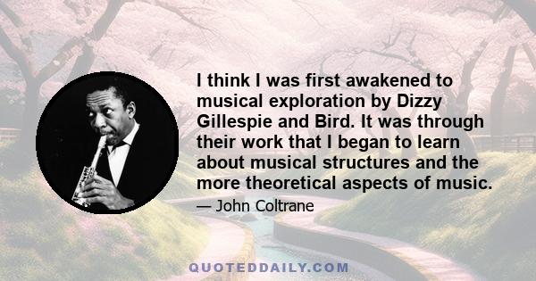 I think I was first awakened to musical exploration by Dizzy Gillespie and Bird. It was through their work that I began to learn about musical structures and the more theoretical aspects of music.