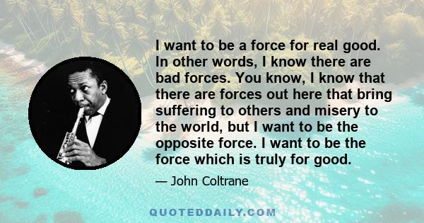 I want to be a force for real good. In other words, I know there are bad forces. You know, I know that there are forces out here that bring suffering to others and misery to the world, but I want to be the opposite