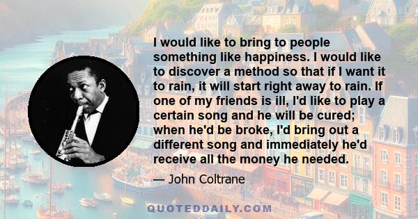 I would like to bring to people something like happiness. I would like to discover a method so that if I want it to rain, it will start right away to rain. If one of my friends is ill, I'd like to play a certain song