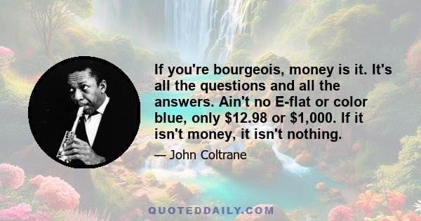 If you're bourgeois, money is it. It's all the questions and all the answers. Ain't no E-flat or color blue, only $12.98 or $1,000. If it isn't money, it isn't nothing.