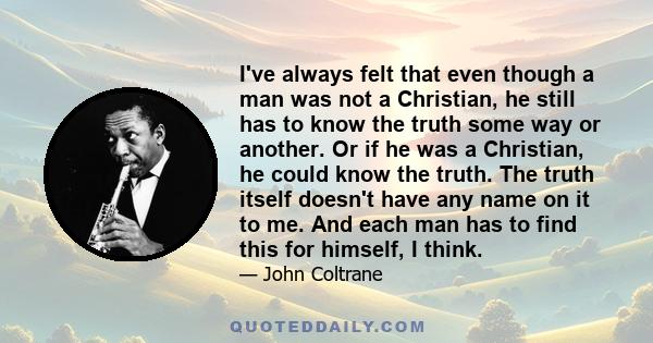 I've always felt that even though a man was not a Christian, he still has to know the truth some way or another. Or if he was a Christian, he could know the truth. The truth itself doesn't have any name on it to me. And 