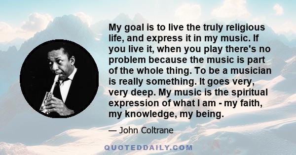 My goal is to live the truly religious life, and express it in my music. If you live it, when you play there's no problem because the music is part of the whole thing. To be a musician is really something. It goes very, 