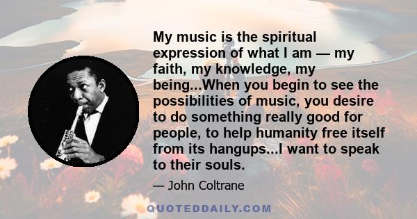 My music is the spiritual expression of what I am — my faith, my knowledge, my being...When you begin to see the possibilities of music, you desire to do something really good for people, to help humanity free itself