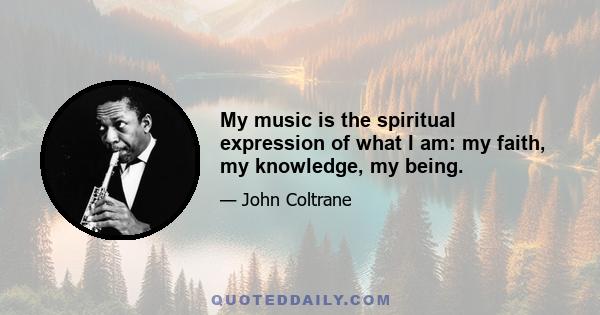 My music is the spiritual expression of what I am: my faith, my knowledge, my being.