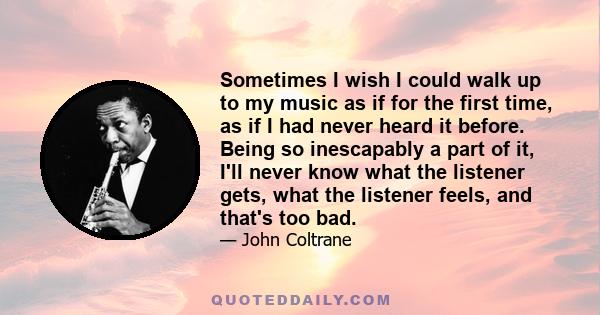 Sometimes I wish I could walk up to my music as if for the first time, as if I had never heard it before. Being so inescapably a part of it, I'll never know what the listener gets, what the listener feels, and that's