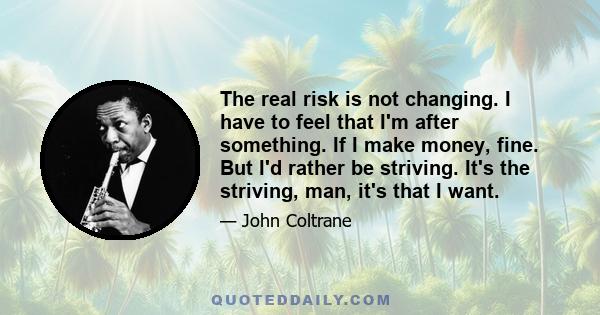 The real risk is not changing. I have to feel that I'm after something. If I make money, fine. But I'd rather be striving. It's the striving, man, it's that I want.