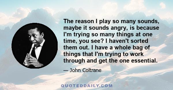 The reason I play so many sounds, maybe it sounds angry, is because I'm trying so many things at one time, you see? I haven't sorted them out. I have a whole bag of things that I'm trying to work through and get the one 