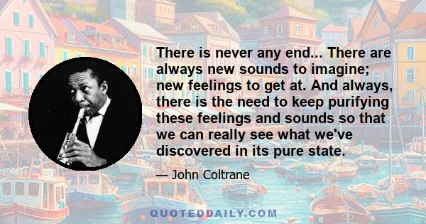 There is never any end... There are always new sounds to imagine; new feelings to get at. And always, there is the need to keep purifying these feelings and sounds so that we can really see what we've discovered in its