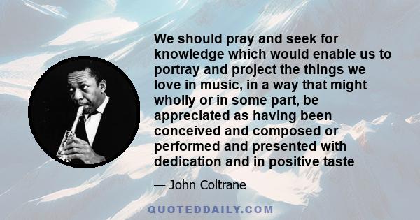 We should pray and seek for knowledge which would enable us to portray and project the things we love in music, in a way that might wholly or in some part, be appreciated as having been conceived and composed or