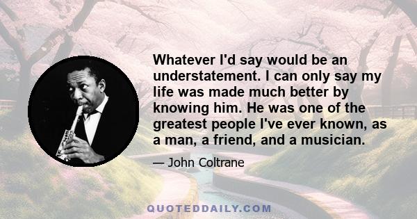 Whatever I'd say would be an understatement. I can only say my life was made much better by knowing him. He was one of the greatest people I've ever known, as a man, a friend, and a musician.