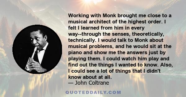 Working with Monk brought me close to a musical architect of the highest order. I felt I learned from him in every way--through the senses, theoretically, technically. I would talk to Monk about musical problems, and he 