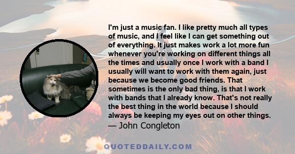 I'm just a music fan. I like pretty much all types of music, and I feel like I can get something out of everything. It just makes work a lot more fun whenever you're working on different things all the times and usually 