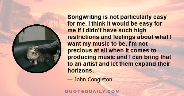 Songwriting is not particularly easy for me. I think it would be easy for me if I didn't have such high restrictions and feelings about what I want my music to be. I'm not precious at all when it comes to producing