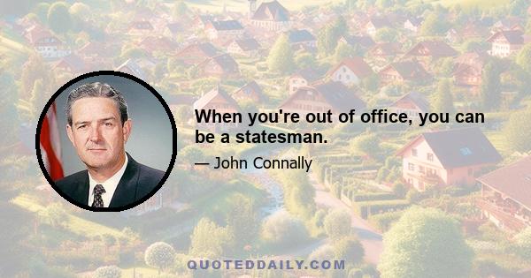 When you're out of office, you can be a statesman.