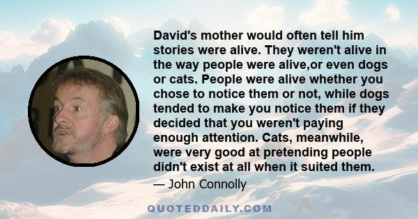 David's mother would often tell him stories were alive. They weren't alive in the way people were alive,or even dogs or cats. People were alive whether you chose to notice them or not, while dogs tended to make you