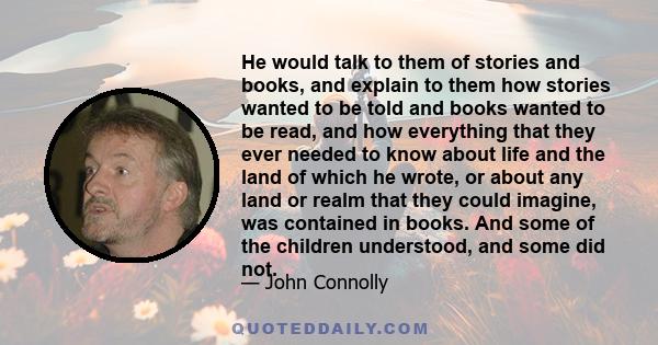 He would talk to them of stories and books, and explain to them how stories wanted to be told and books wanted to be read, and how everything that they ever needed to know about life and the land of which he wrote, or