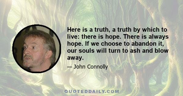 Here is a truth, a truth by which to live: there is hope. There is always hope. If we choose to abandon it, our souls will turn to ash and blow away.