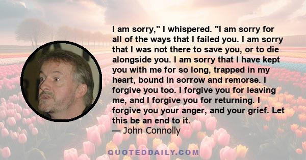 I am sorry, I whispered. I am sorry for all of the ways that I failed you. I am sorry that I was not there to save you, or to die alongside you. I am sorry that I have kept you with me for so long, trapped in my heart,